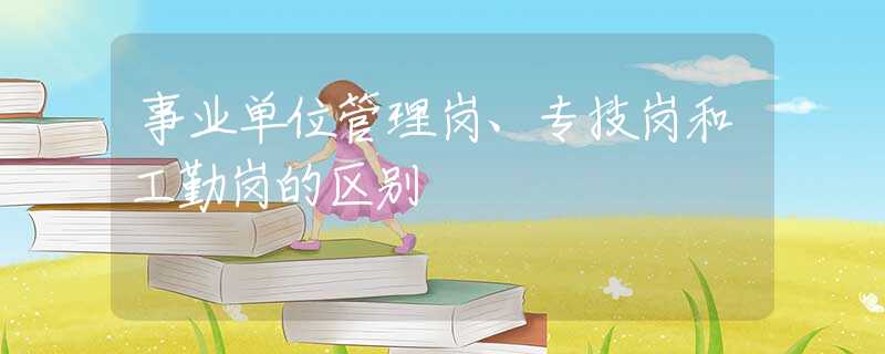 事业单位管理岗、专技岗和工勤岗的区别