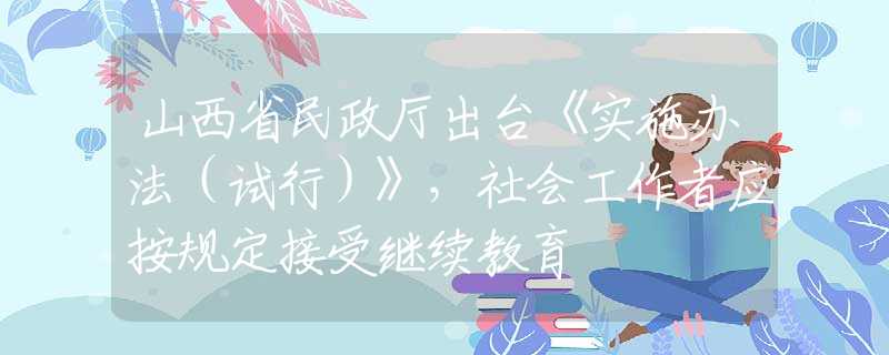 山西省民政厅出台《实施办法（试行）》，社会工作者应按规定接受继续教育