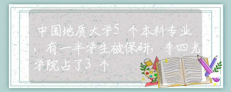 中国地质大学5个本科专业，有一半学生被保研，李四光学院占了3个
