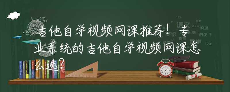 吉他自学视频网课推荐！专业系统的吉他自学视频网课怎么选？