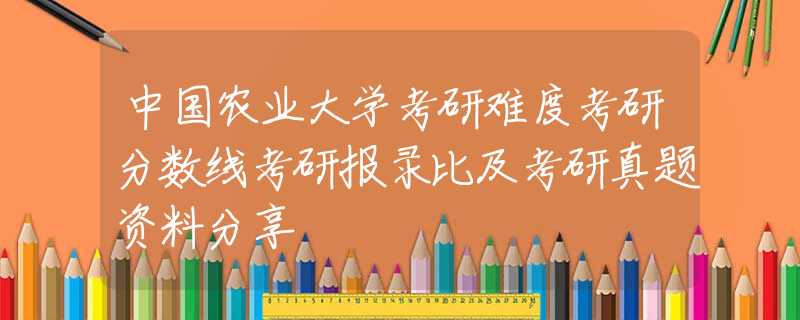 中国农业大学考研难度考研分数线考研报录比及考研真题资料分享