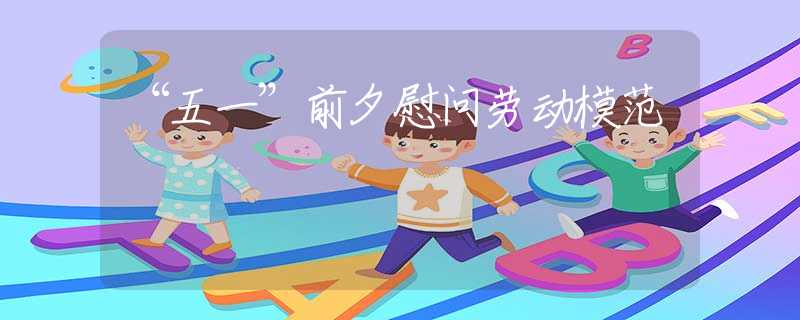 “五一”前夕慰问劳动模范