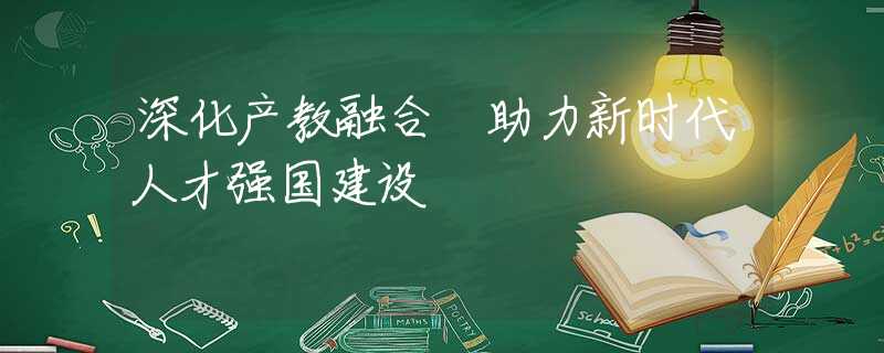 深化产教融合 助力新时代人才强国建设