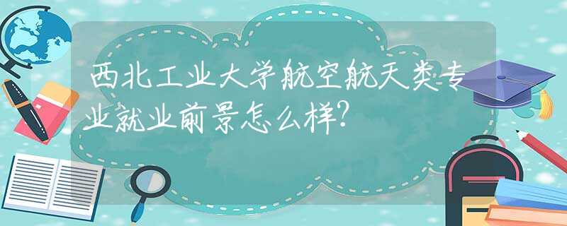 西北工业大学航空航天类专业就业前景怎么样？