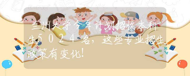 兰州大学今年计划招收本科生5024名，这些专业招生政策有变化！