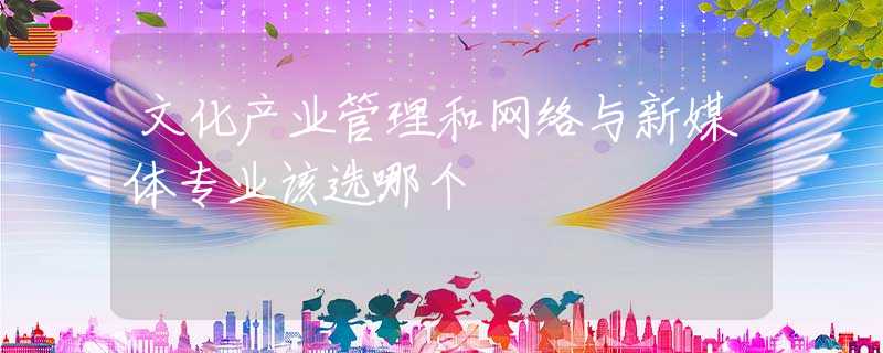 文化产业管理和网络与新媒体专业该选哪个