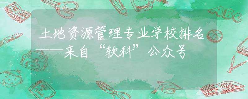 土地资源管理专业学校排名——来自“软科”公众号