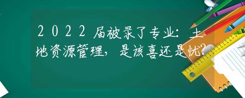 2022届被录了专业：土地资源管理，是该喜还是忧?