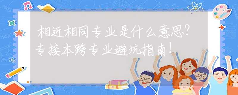 相近相同专业是什么意思？专接本跨专业避坑指南！