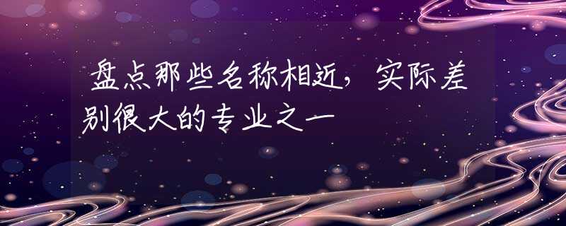 盘点那些名称相近，实际差别很大的专业之一