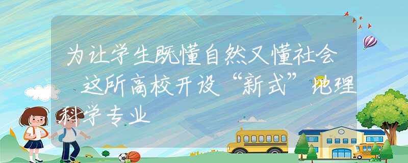 为让学生既懂自然又懂社会 这所高校开设“新式”地理科学专业