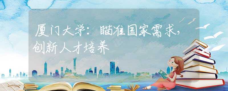 厦门大学：瞄准国家需求，创新人才培养