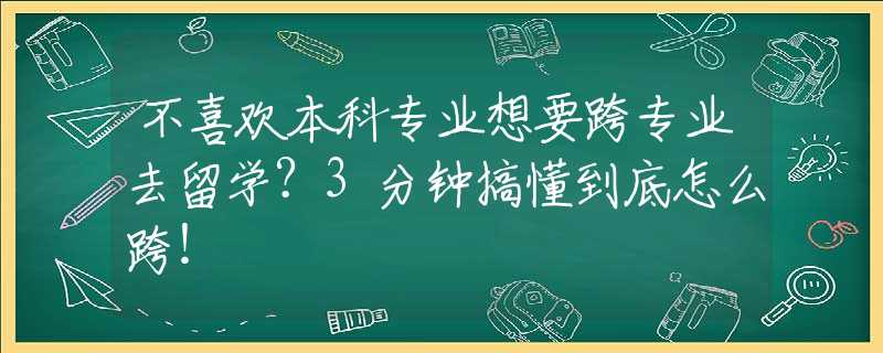 不喜欢本科专业想要跨专业去留学？3分钟搞懂到底怎么跨！