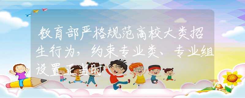 教育部严格规范高校大类招生行为，约束专业类、专业组设置正当时