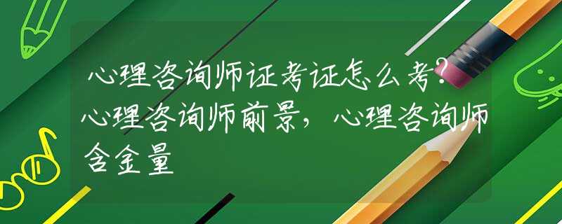 心理咨询师证考证怎么考？心理咨询师前景，心理咨询师含金量