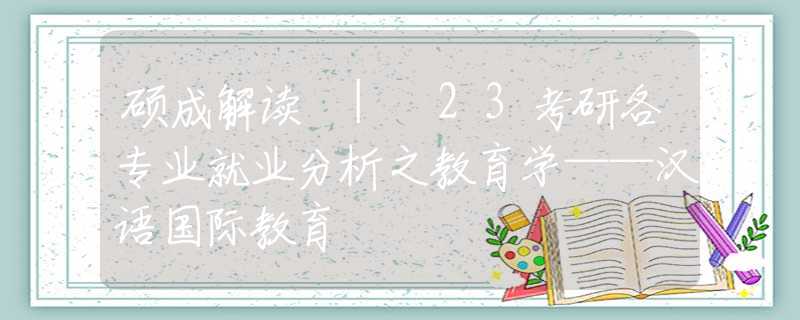 硕成解读 | 23考研各专业就业分析之教育学——汉语国际教育