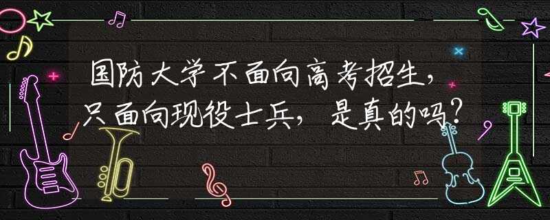 国防大学不面向高考招生，只面向现役士兵，是真的吗？