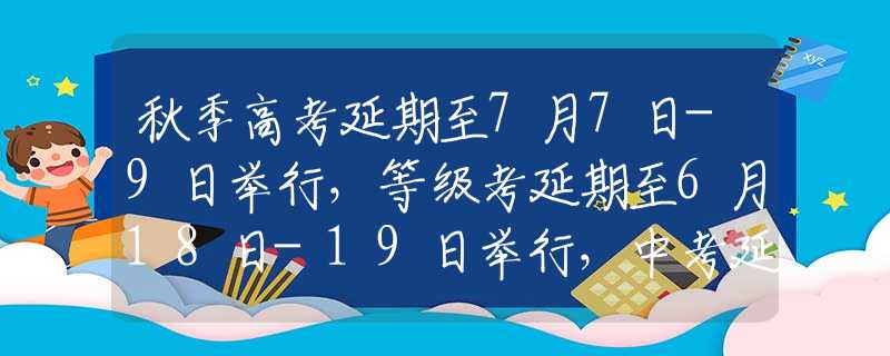 秋季高考延期至7月7日-9日举行，等级考延期至6月18日-19日举行，中考延期至7月11日-12日举行