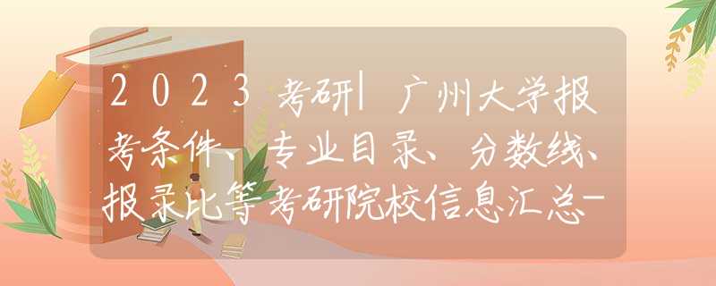 2023考研|广州大学报考条件、专业目录、分数线、报录比等考研院校信息汇总-71