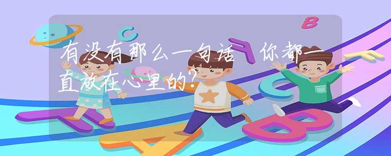有没有那么一句话 你都一直放在心里的？