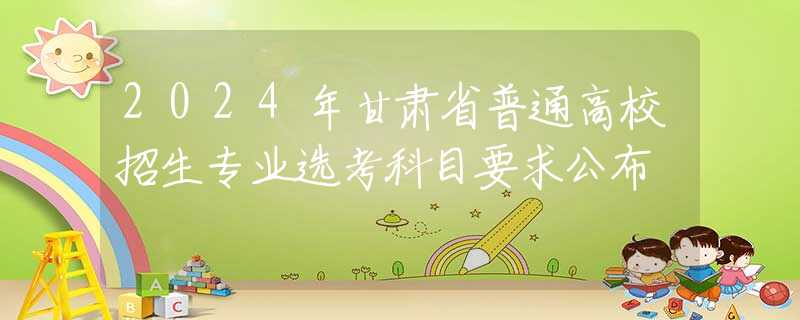 2024年甘肃省普通高校招生专业选考科目要求公布