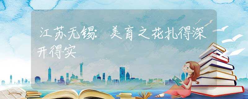 江苏无锡：美育之花扎得深开得实