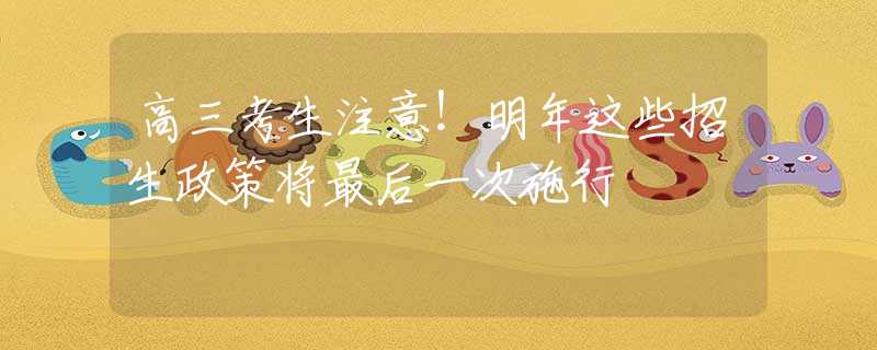 高三考生注意！明年这些招生政策将最后一次施行