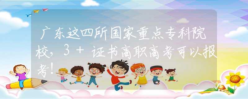 广东这四所国家重点专科院校，3+证书高职高考可以报考！