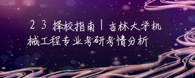 23择校指南｜吉林大学机械工程专业考研考情分析
