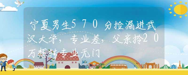 宁夏男生570分捡漏进武汉大学，专业差，父亲拎20万想转专业无门