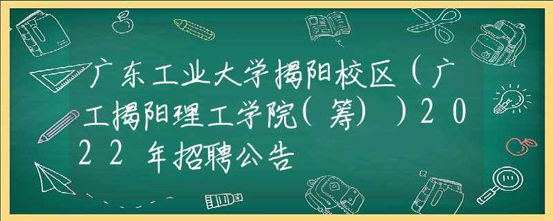 广东工业大学揭阳校区（广工揭阳理工学院(筹)）2022年招聘公告