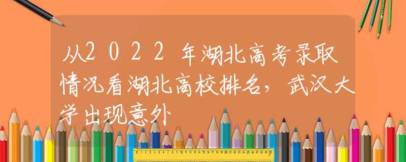 从2022年湖北高考录取情况看湖北高校排名，武汉大学出现意外