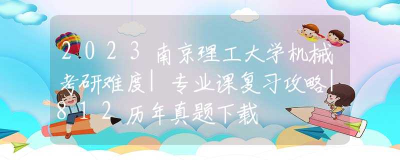 2023南京理工大学机械考研难度|专业课复习攻略|812历年真题下载