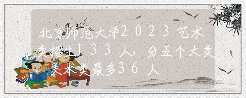北京师范大学2023艺术类招生133人，分五个大类，美术类最多36人
