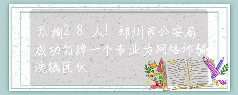 刑拘28人！郑州市公安局成功打掉一个专业为网络诈骗洗钱团伙
