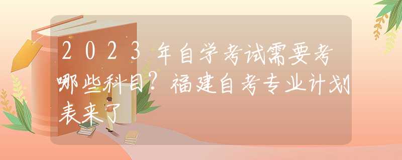 2023年自学考试需要考哪些科目？福建自考专业计划表来了