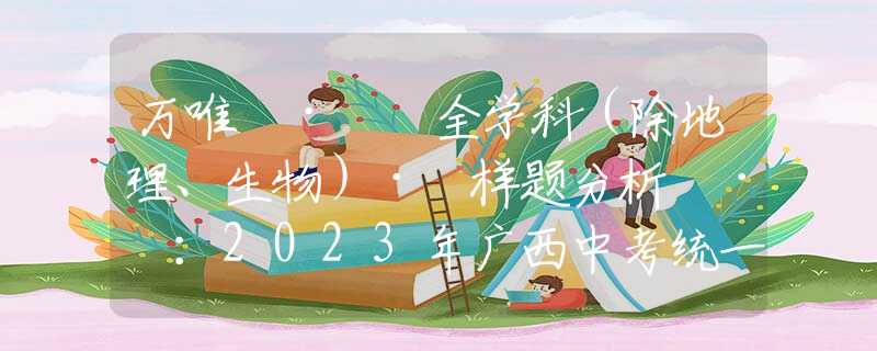 万唯 ·  全学科（除地理、生物）· 样题分析 · ：2023年广西中考统一命题试卷结构及参考样卷分析