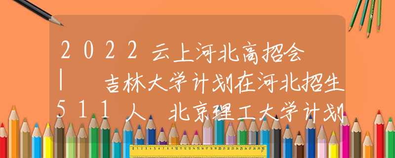 2022云上河北高招会 | 吉林大学计划在河北招生511人 北京理工大学计划在河北招生207人