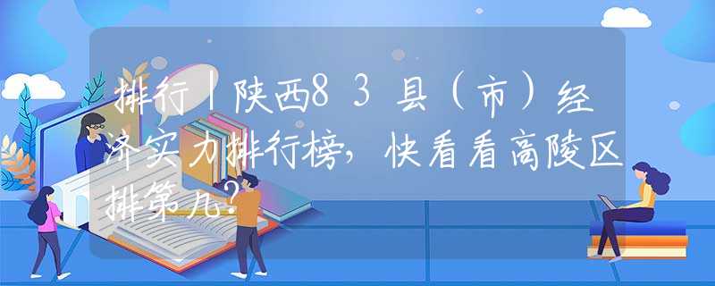 排行｜陕西83县（市）经济实力排行榜，快看看高陵区排第几？