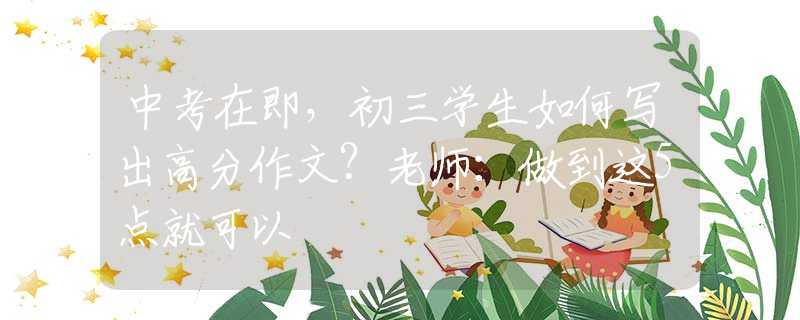 中考在即，初三学生如何写出高分作文？老师：做到这5点就可以