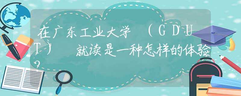 在广东工业大学 (GDUT) 就读是一种怎样的体验？
