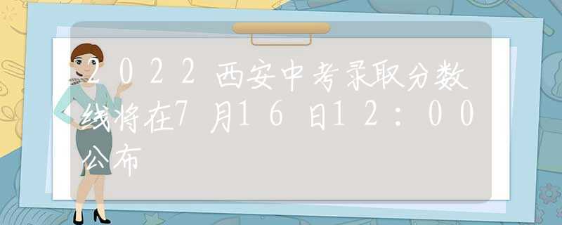 2022西安中考录取分数线将在7月16日12:00公布