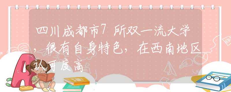 四川成都市7所双一流大学，很有自身特色，在西南地区认可度高