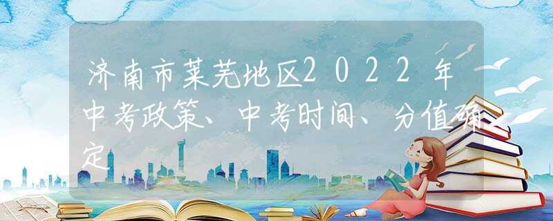 济南市莱芜地区2022年中考政策、中考时间、分值确定