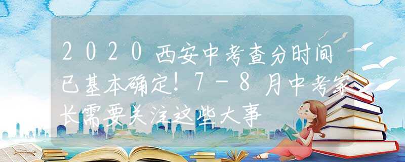 2020西安中考查分时间已基本确定！7-8月中考家长需要关注这些大事