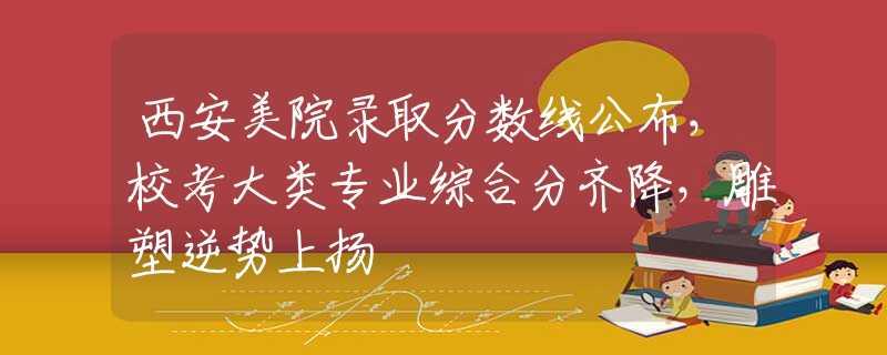 西安美院录取分数线公布，校考大类专业综合分齐降，雕塑逆势上扬