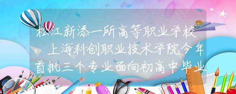 松江新添一所高等职业学校，上海科创职业技术学院今年首批三个专业面向初高中毕业生招生