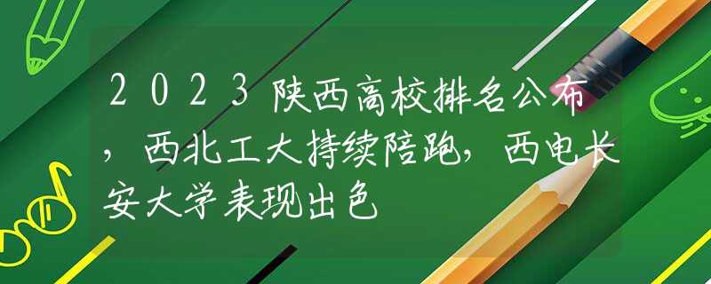 2023陕西高校排名公布，西北工大持续陪跑，西电长安大学表现出色