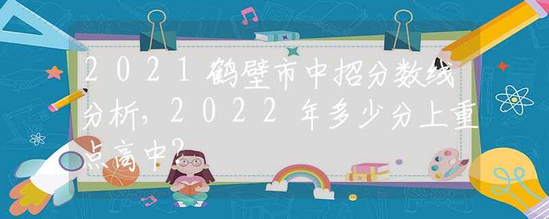 2021鹤壁市中招分数线分析，2022年多少分上重点高中？