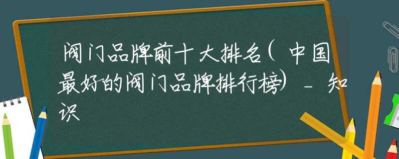 阀门品牌前十大排名(中国最好的阀门品牌排行榜)_知识